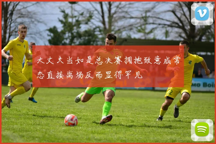 大丈夫当如是总决赛拥抱致意成常态直接离场反而显得罕见