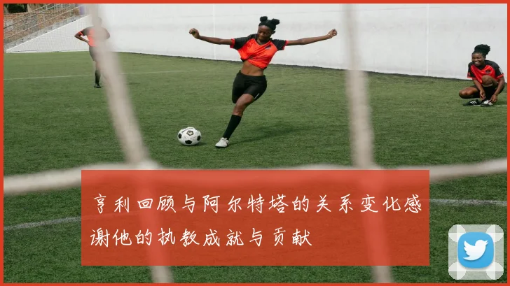 亨利回顾与阿尔特塔的关系变化感谢他的执教成就与贡献