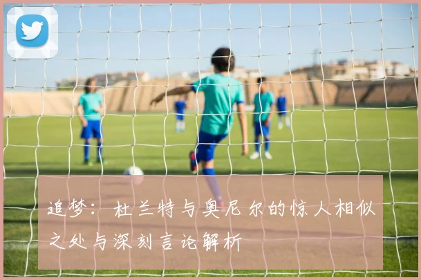 追梦：杜兰特与奥尼尔的惊人相似之处与深刻言论解析