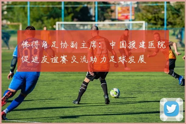 佛得角足协副主席：中国援建医院促进友谊赛交流助力足球发展