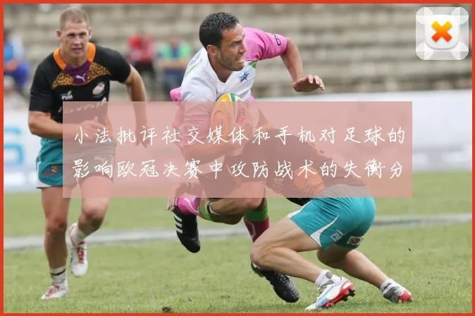 小法批评社交媒体和手机对足球的影响欧冠决赛中攻防战术的失衡分析