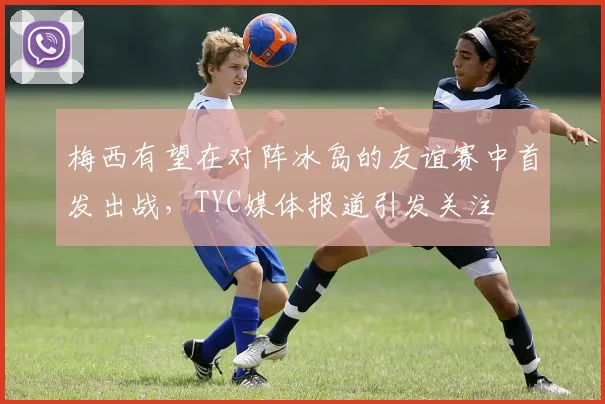 梅西有望在对阵冰岛的友谊赛中首发出战，TYC媒体报道引发关注