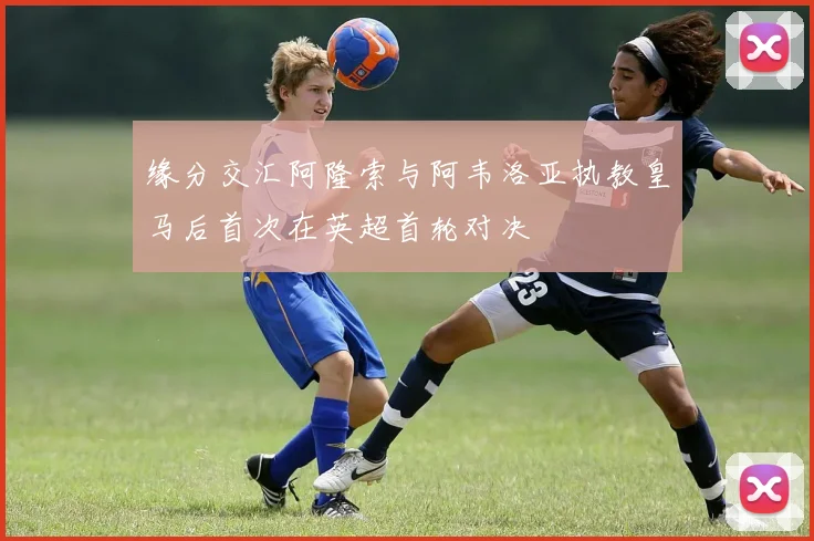 缘分交汇阿隆索与阿韦洛亚执教皇马后首次在英超首轮对决