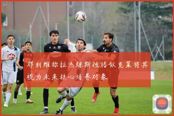 邓利维称拉杰琼斯性格似克莱将其视为未来核心培养对象