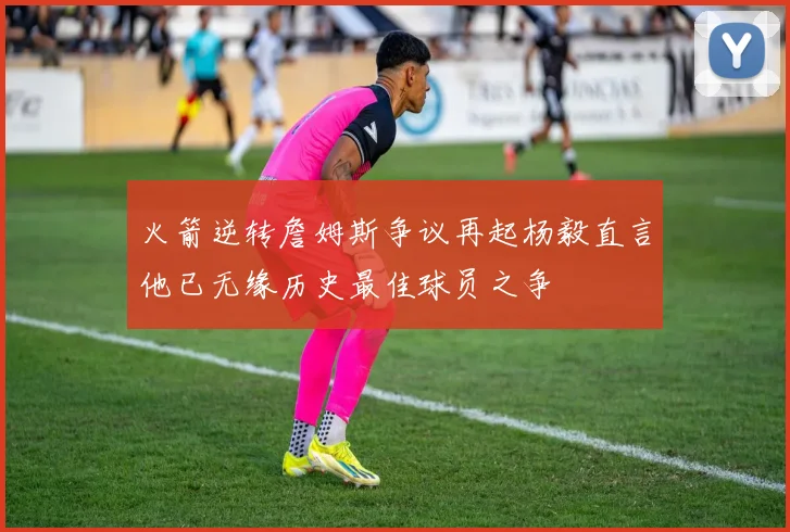 火箭逆转詹姆斯争议再起杨毅直言他已无缘历史最佳球员之争