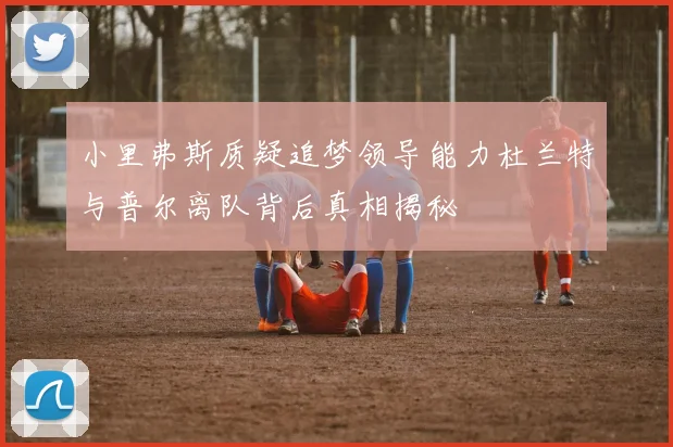 小里弗斯质疑追梦领导能力杜兰特与普尔离队背后真相揭秘