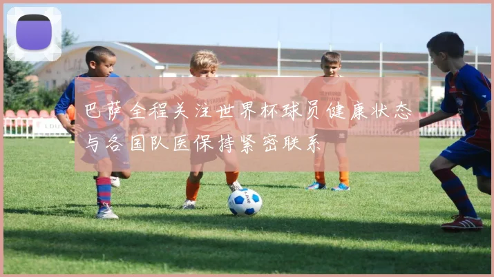 巴萨全程关注世界杯球员健康状态与各国队医保持紧密联系