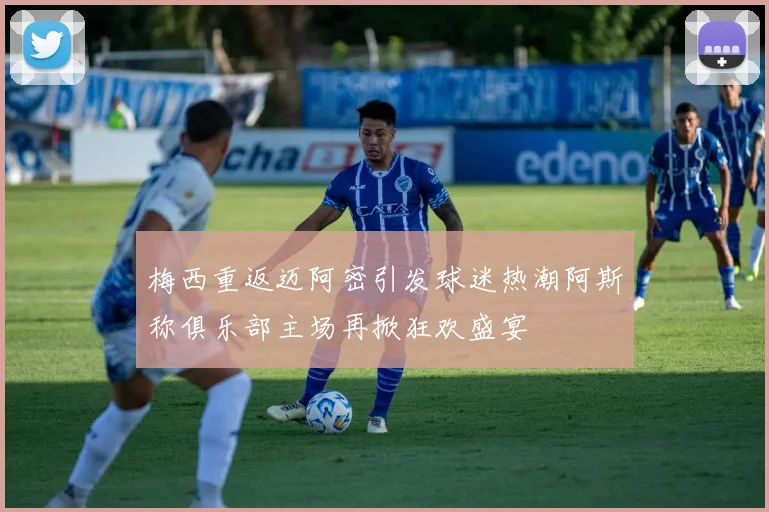 梅西重返迈阿密引发球迷热潮阿斯称俱乐部主场再掀狂欢盛宴