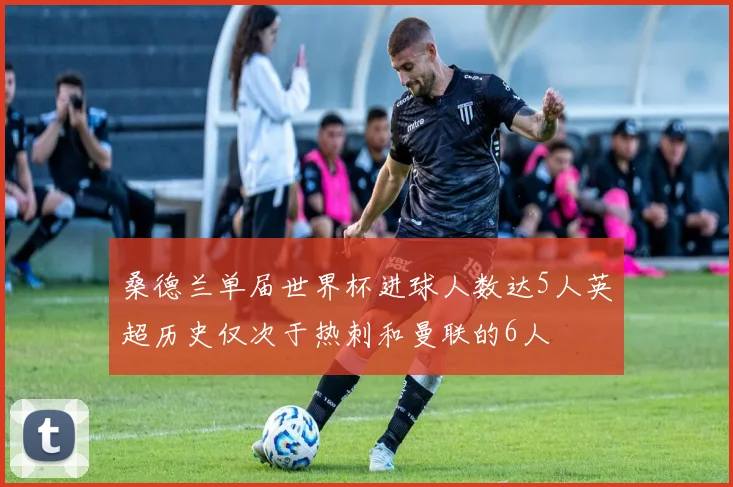 桑德兰单届世界杯进球人数达5人英超历史仅次于热刺和曼联的6人