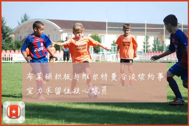布莱顿积极与维尔特曼洽谈续约事宜力求留住核心球员