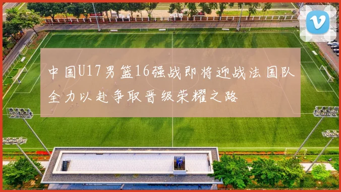 中国U17男篮16强战即将迎战法国队全力以赴争取晋级荣耀之路