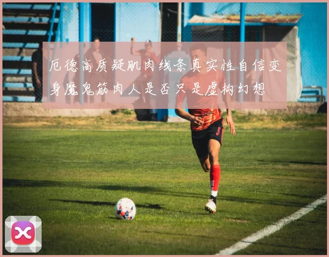 厄德高质疑肌肉线条真实性自信变身魔鬼筋肉人是否只是虚构幻想