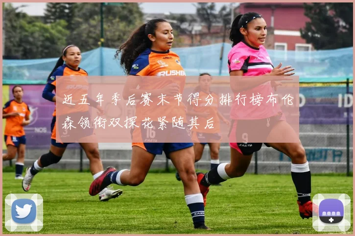 近五年季后赛末节得分排行榜布伦森领衔双探花紧随其后