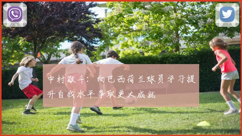中村敬斗：向巴西荷兰球员学习提升自我水平争取更大成就