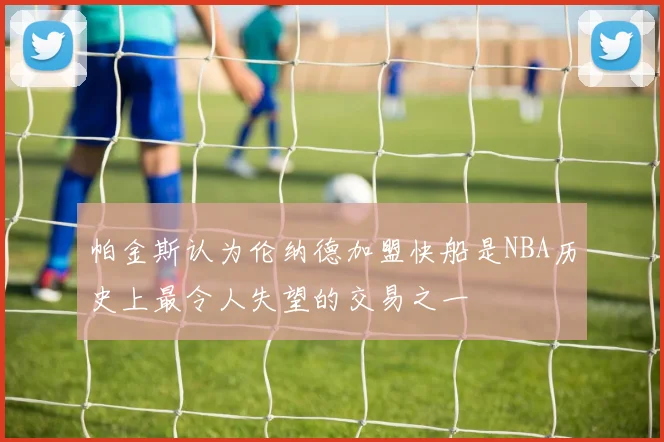帕金斯认为伦纳德加盟快船是NBA历史上最令人失望的交易之一