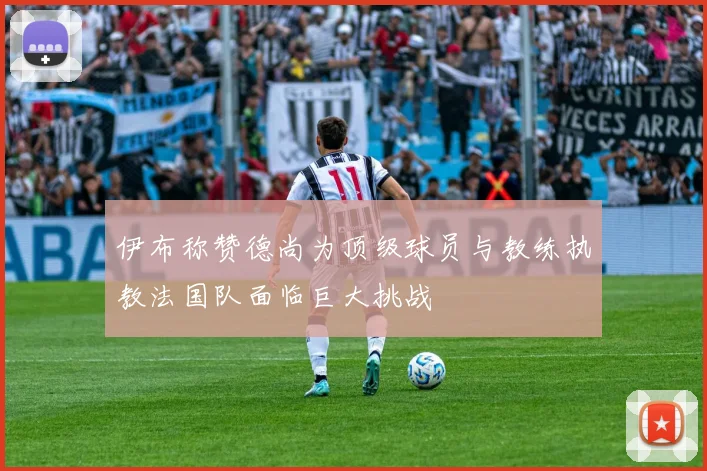 伊布称赞德尚为顶级球员与教练执教法国队面临巨大挑战
